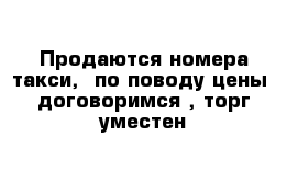 Продаются номера такси,  по поводу цены  договоримся , торг уместен 